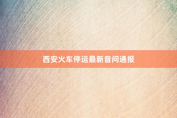 西安火车停运最新音问通报