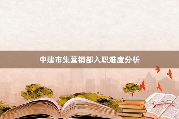 中建市集营销部入职难度分析